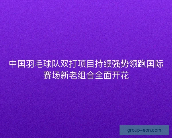 中国羽毛球队双打项目持续强势领跑国际赛场新老组合全面开花