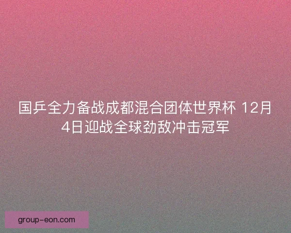国乒全力备战成都混合团体世界杯 12月4日迎战全球劲敌冲击冠军 国乒全力备战成都混合团体世界杯 12月4日迎战全球劲敌冲击冠军