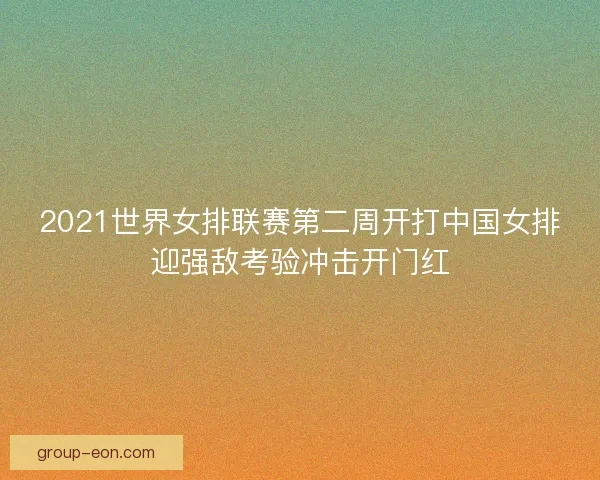 2021世界女排联赛第二周开打中国女排迎强敌考验冲击开门红