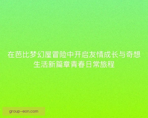 在芭比梦幻屋冒险中开启友情成长与奇想生活新篇章青春日常旅程 在芭比梦幻屋冒险中开启友情成长与奇想生活新篇章青春日常旅程