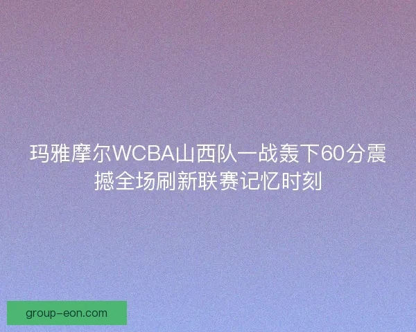 玛雅摩尔WCBA山西队一战轰下60分震撼全场刷新联赛记忆时刻