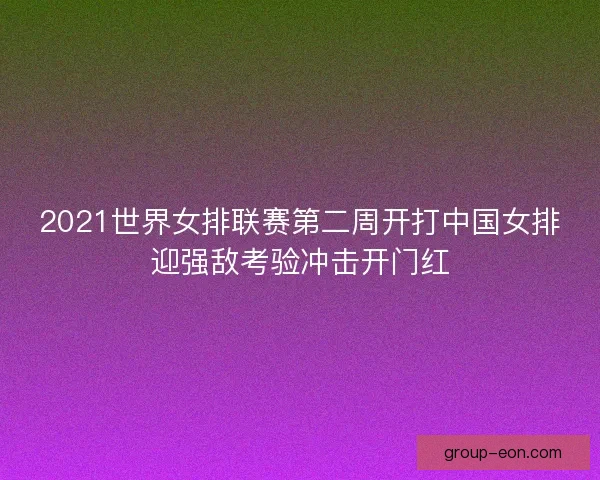 2021世界女排联赛第二周开打中国女排迎强敌考验冲击开门红