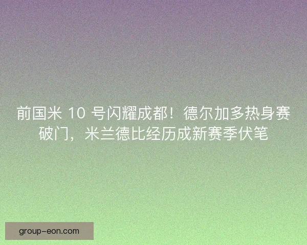 前国米 10 号闪耀成都！德尔加多热身赛破门，米兰德比经历成新赛季伏笔
