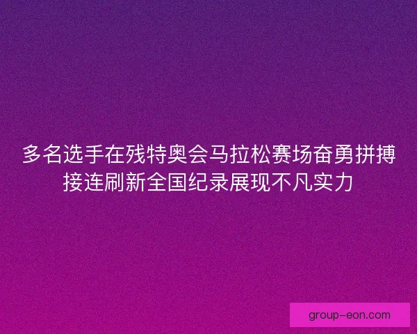 多名选手在残特奥会马拉松赛场奋勇拼搏接连刷新全国纪录展现不凡实力