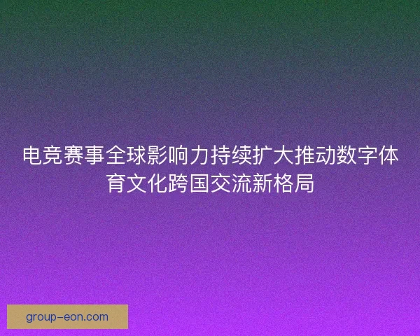 电竞赛事全球影响力持续扩大推动数字体育文化跨国交流新格局