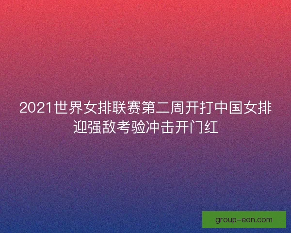 2021世界女排联赛第二周开打中国女排迎强敌考验冲击开门红