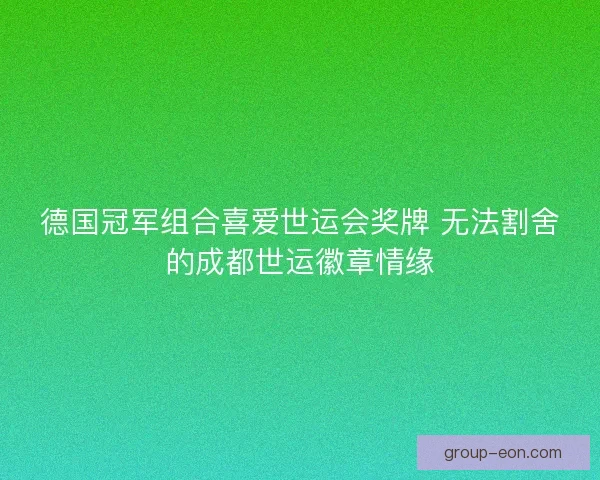 德国冠军组合喜爱世运会奖牌 无法割舍的成都世运徽章情缘