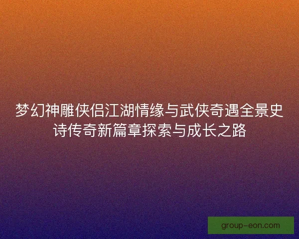 梦幻神雕侠侣江湖情缘与武侠奇遇全景史诗传奇新篇章探索与成长之路