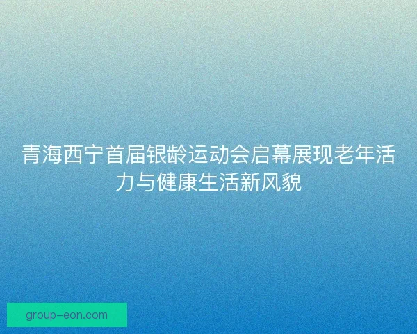 青海西宁首届银龄运动会启幕展现老年活力与健康生活新风貌