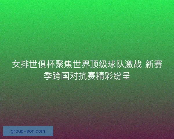 女排世俱杯聚焦世界顶级球队激战 新赛季跨国对抗赛精彩纷呈